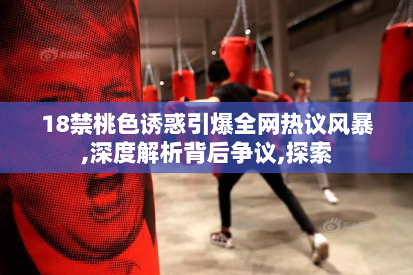 18禁桃色诱惑引爆全网热议风暴,深度解析背后争议,探索