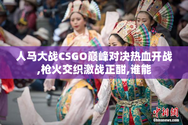 人马大战CSGO巅峰对决热血开战,枪火交织激战正酣,谁能