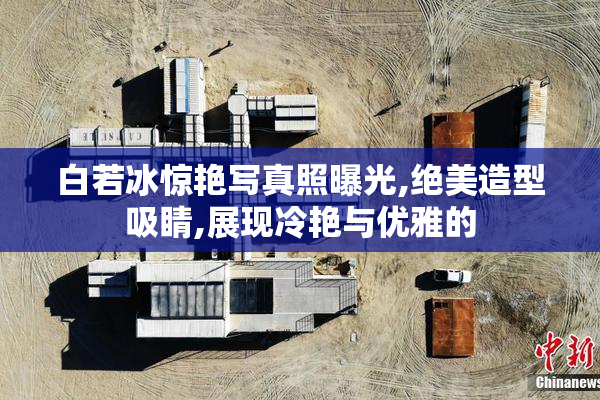 白若冰惊艳写真照曝光,绝美造型吸睛,展现冷艳与优雅的