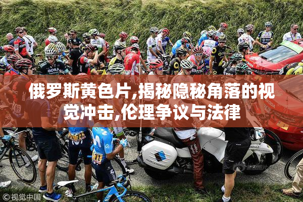 俄罗斯黄色片,揭秘隐秘角落的视觉冲击,伦理争议与法律