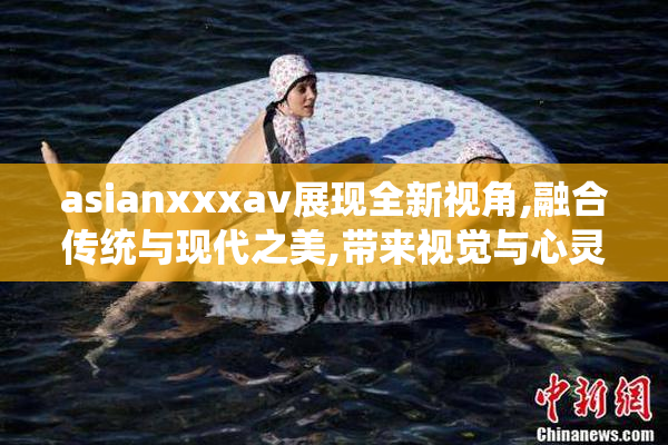 asianxxxav展现全新视角,融合传统与现代之美,带来视觉与心灵的
