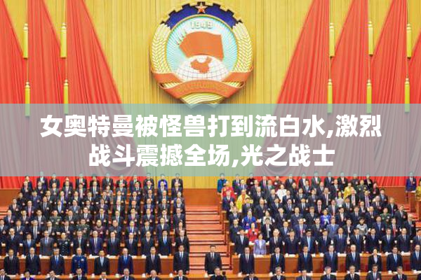 女奥特曼被怪兽打到流白水,激烈战斗震撼全场,光之战士