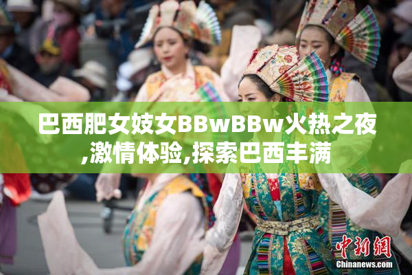 巴西肥女妓女BBwBBw火热之夜,激情体验,探索巴西丰满