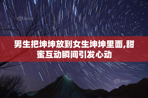 男生把坤坤放到女生坤坤里面,甜蜜互动瞬间引发心动