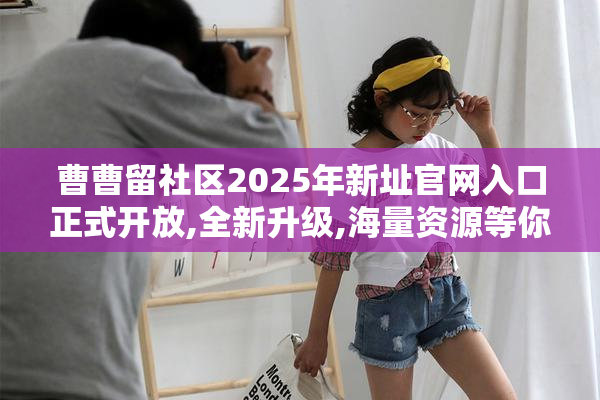 曹曹留社区2025年新址官网入口正式开放,全新升级,海量资源等你