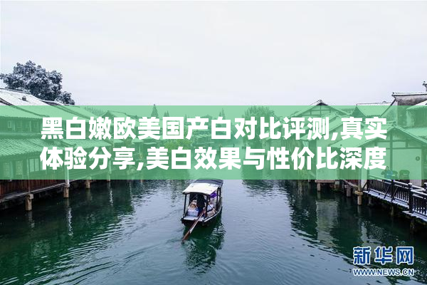 黑白嫩欧美国产白对比评测,真实体验分享,美白效果与性价比深度解析