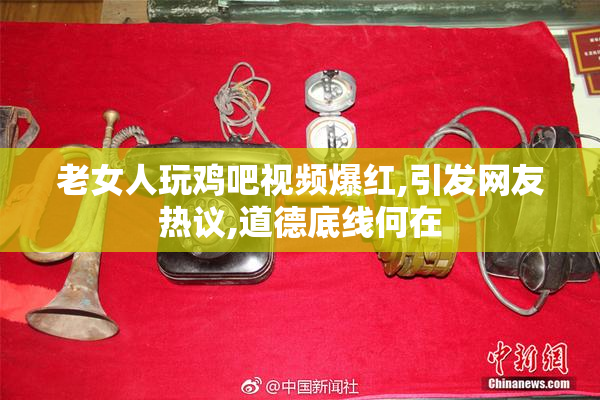 老女人玩鸡吧视频爆红,引发网友热议,道德底线何在