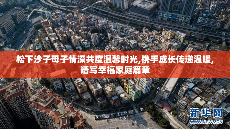 松下沙子母子情深共度温馨时光,携手成长传递温暖,谱写幸福家庭篇章