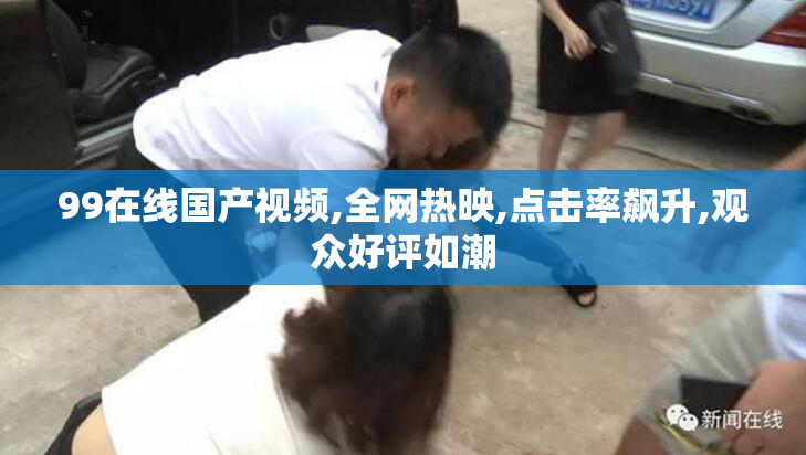 99在线国产视频,全网热映,点击率飙升,观众好评如潮