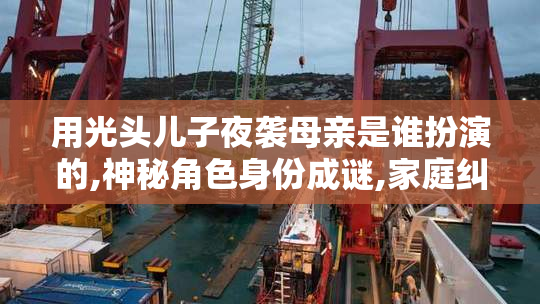 用光头儿子夜袭母亲是谁扮演的,神秘角色身份成谜,家庭纠葛,暗藏