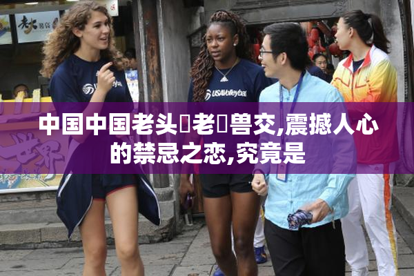 中国中国老头肏老屄兽交,震撼人心的禁忌之恋,究竟是
