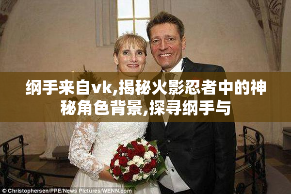 纲手来自vk,揭秘火影忍者中的神秘角色背景,探寻纲手与