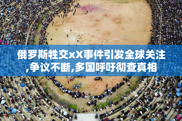 俄罗斯牲交xX事件引发全球关注,争议不断,多国呼吁彻查真相