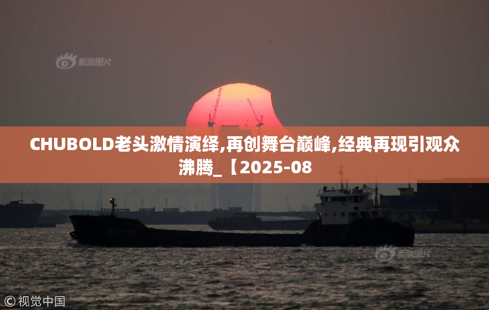 CHUBOLD老头激情演绎,再创舞台巅峰,经典再现引观众沸腾_【2025-08
