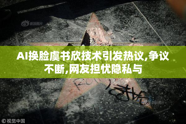 AI换脸虞书欣技术引发热议,争议不断,网友担忧隐私与
