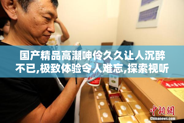 国产精品高潮呻伶久久让人沉醉不已,极致体验令人难忘,探索视听