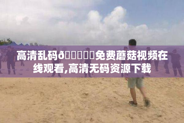 高清乱码🔞❌♋免费蘑菇视频在线观看,高清无码资源下载