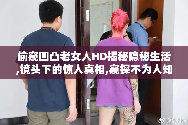 偷窥凹凸老女人HD揭秘隐秘生活,镜头下的惊人真相,窥探不为人知的