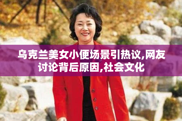 乌克兰美女小便场景引热议,网友讨论背后原因,社会文化