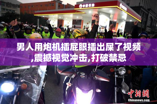 男人用炮机插屁眼插出屎了视频,震撼视觉冲击,打破禁忌