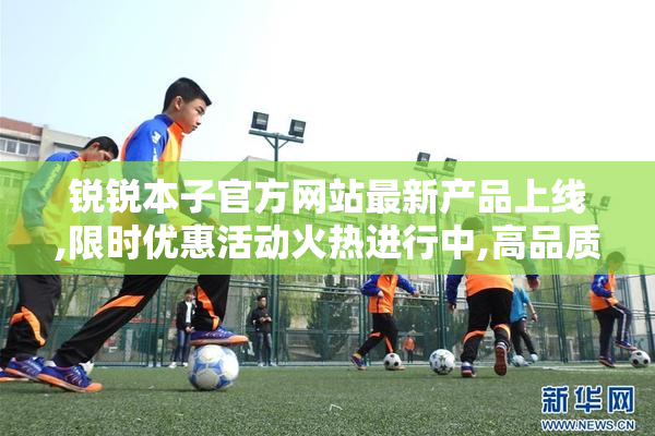 锐锐本子官方网站最新产品上线,限时优惠活动火热进行中,高品质