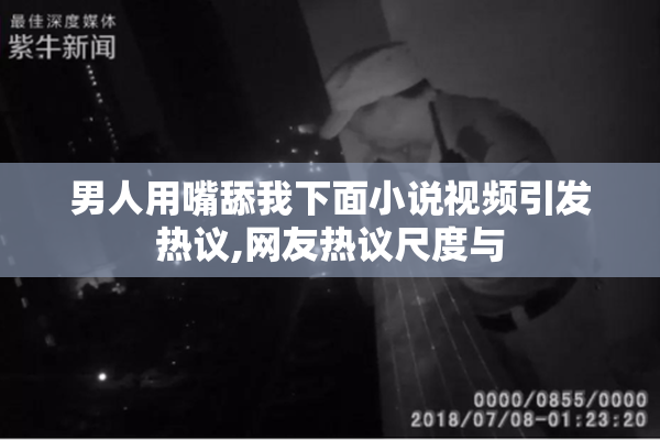 男人用嘴舔我下面小说视频引发热议,网友热议尺度与