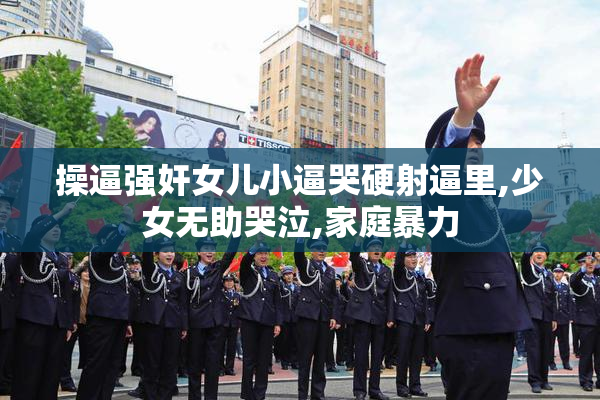 操逼强奸女儿小逼哭硬射逼里,少女无助哭泣,家庭暴力