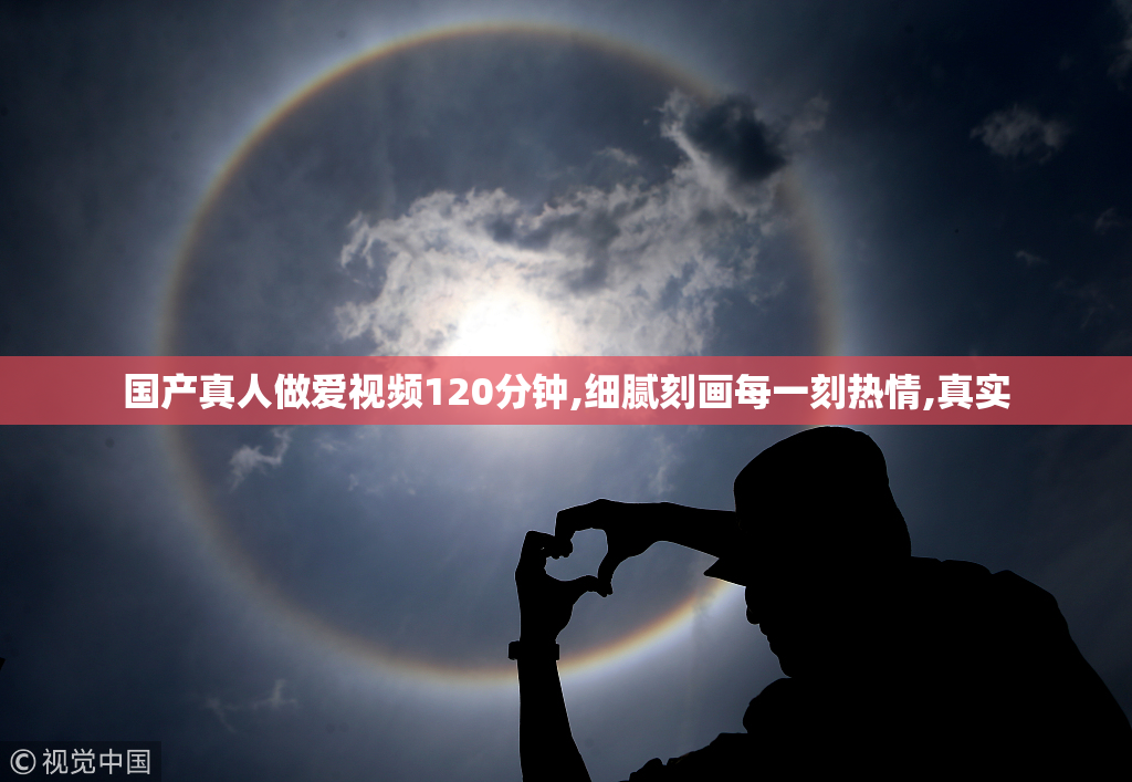 国产真人做爱视频120分钟,细腻刻画每一刻热情,真实