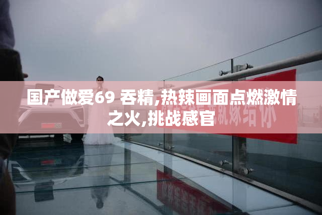 国产做爱69 吞精,热辣画面点燃激情之火,挑战感官