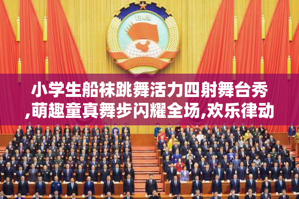 小学生船袜跳舞活力四射舞台秀,萌趣童真舞步闪耀全场,欢乐律动