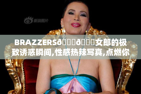 BRAZZERS💋💋女郎的极致诱惑瞬间,性感热辣写真,点燃你的视觉