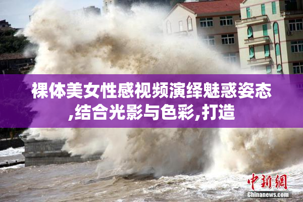 裸体美女性感视频演绎魅惑姿态,结合光影与色彩,打造