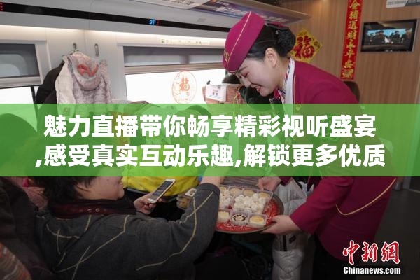 魅力直播带你畅享精彩视听盛宴,感受真实互动乐趣,解锁更多优质