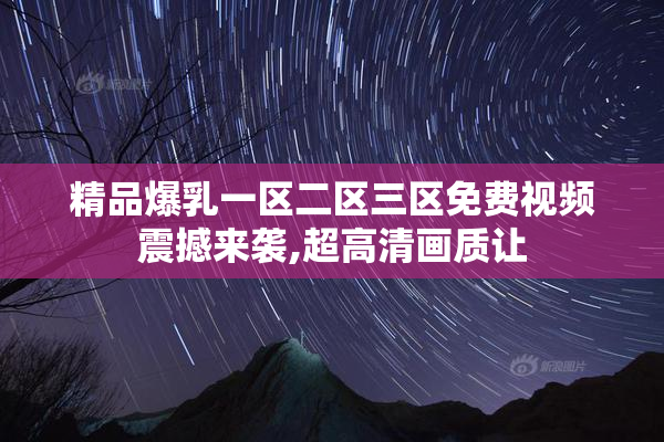 精品爆乳一区二区三区免费视频震撼来袭,超高清画质让