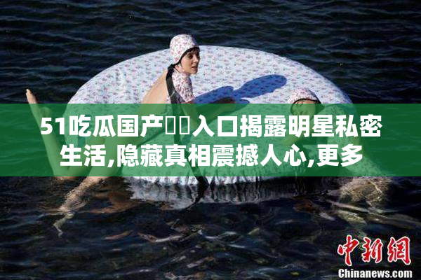 51吃瓜国产㊙️入口揭露明星私密生活,隐藏真相震撼人心,更多