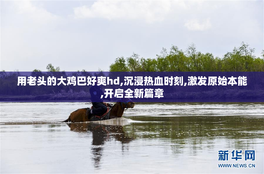 用老头的大鸡巴好爽hd,沉浸热血时刻,激发原始本能,开启全新篇章