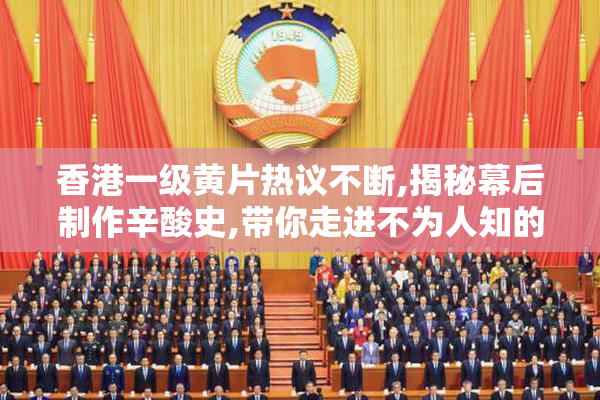 香港一级黄片热议不断,揭秘幕后制作辛酸史,带你走进不为人知的