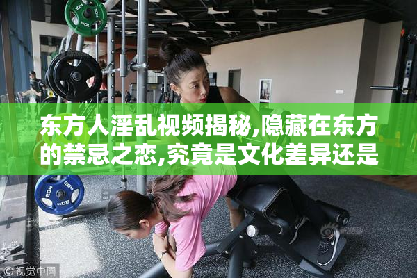 东方人淫乱视频揭秘,隐藏在东方的禁忌之恋,究竟是文化差异还是