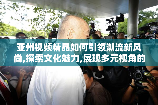 亚州视频精品如何引领潮流新风尚,探索文化魅力,展现多元视角的
