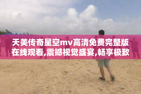 天美传奇星空mv高清免费完整版在线观看,震撼视觉盛宴,畅享极致