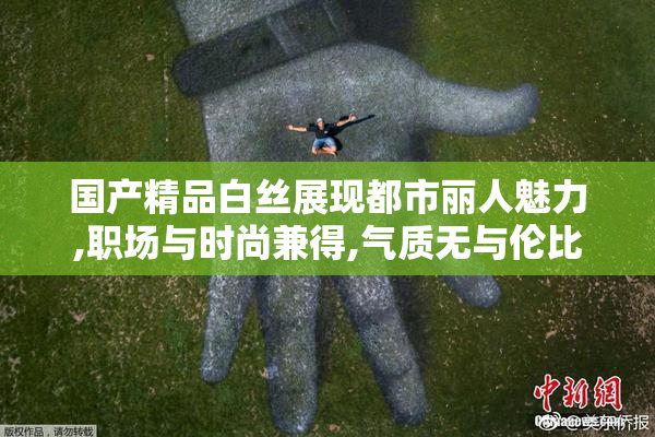 国产精品白丝展现都市丽人魅力,职场与时尚兼得,气质无与伦比