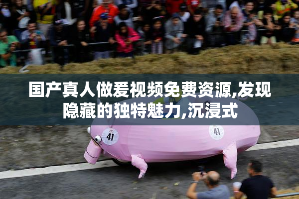 国产真人做爰视频免费资源,发现隐藏的独特魅力,沉浸式