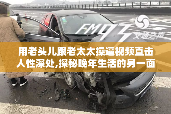 用老头儿跟老太太操逼视频直击人性深处,探秘晚年生活的另一面