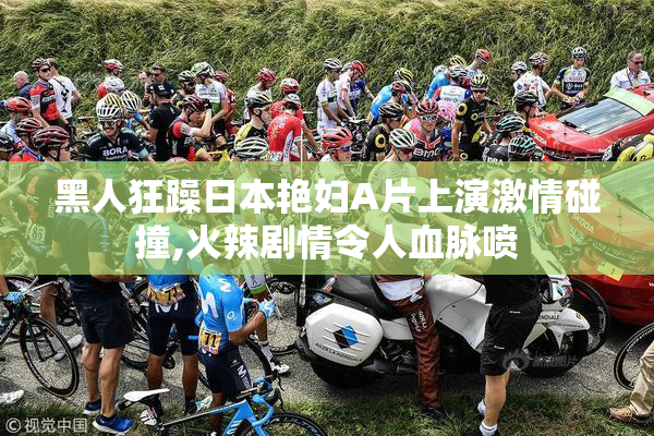 黑人狂躁日本艳妇A片上演激情碰撞,火辣剧情令人血脉喷