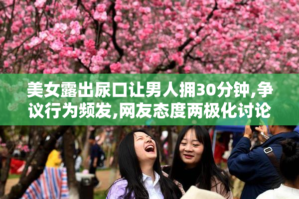 美女露出尿口让男人拥30分钟,争议行为频发,网友态度两极化讨论