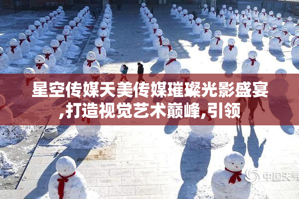 星空传媒天美传媒璀璨光影盛宴,打造视觉艺术巅峰,引领