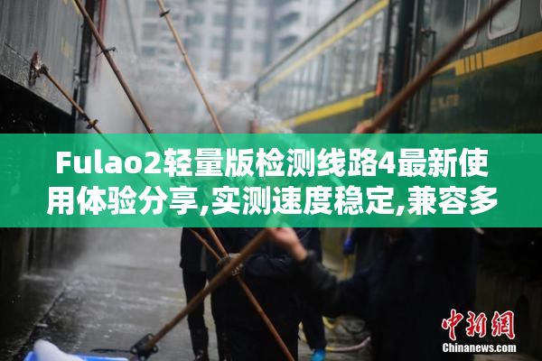 Fulao2轻量版检测线路4最新使用体验分享,实测速度稳定,兼容多设备