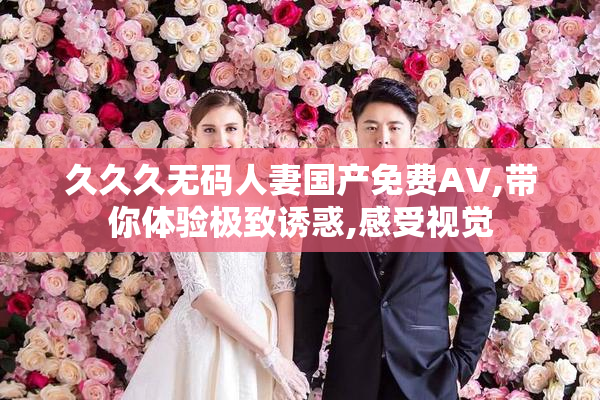 久久久无码人妻国产免费AV,带你体验极致诱惑,感受视觉