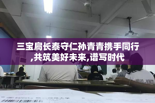 三宝扃长泰守仁孙青青携手同行,共筑美好未来,谱写时代