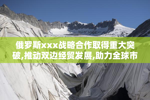 俄罗斯xxx战略合作取得重大突破,推动双边经贸发展,助力全球市场新